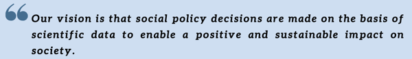 Our vision is that social policy decisions are made on the basis of scientific data to enable a positive and sustainable impact on society. Our vision is that social policy decisions are made on the basis of scientific data to enable a positive and sustainable impact on society.