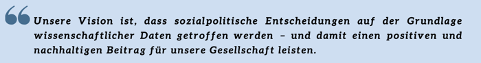 Unsere Vision ist, dass sozialpolitische Entscheidungen auf der Grundlage wissenschaftlicher Daten getroffen werden – und damit einen positiven und nachhaltigen Beitrag für unsere Gesellschaft leisten. Unsere Vision ist, dass sozialpolitische Entscheidungen auf der Grundlage wissenschaftlicher Daten getroffen werden – und damit einen positiven und nachhaltigen Beitrag für unsere Gesellschaft leisten.